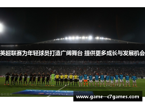 英超联赛为年轻球员打造广阔舞台 提供更多成长与发展机会