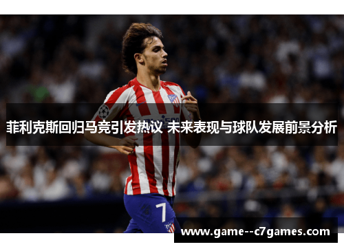 菲利克斯回归马竞引发热议 未来表现与球队发展前景分析 菲利克斯回归马竞引发热议 未来表现与球队发展前景分析